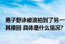 男子野泳被浪拍到了另一个市后报警求助民警联系其朋友将其接回 具体是什么情况?