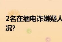 2名在缅电诈嫌疑人被押解回国 具体是什么情况?