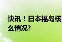 快讯！日本福岛核污染水开始排海 具体是什么情况?