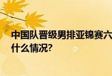 中国队晋级男排亚锦赛六强 将与韩国队争四强席位 具体是什么情况?