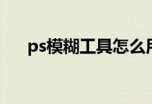 ps模糊工具怎么用不了（ps模糊工具）