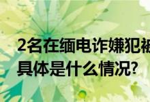 2名在缅电诈嫌犯被押解回国1人为骨干头目 具体是什么情况?