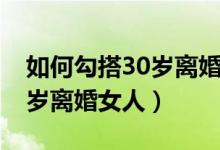 如何勾搭30岁离婚女人的男人（如何勾搭30岁离婚女人）