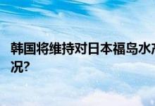 韩国将维持对日本福岛水产品的进口禁令不变 具体是什么情况?