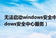 无法启动windows安全中心服务是什么意思（无法启动windows安全中心服务）