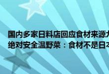 国内多家日料店回应食材来源九本居酒屋称食材日本进口但经海关检测绝对安全温野菜：食材不是日本进口 具体是什么情况?