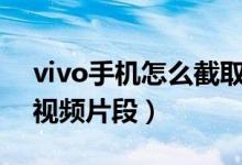 vivo手机怎么截取视频片段（手机怎么截取视频片段）