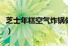 芝士年糕空气炸锅做法（芝士年糕怎么做好吃）