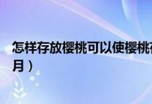 怎样存放樱桃可以使樱桃存放更长?（怎样能让樱桃保存5个月）