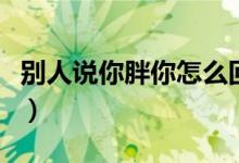 别人说你胖你怎么回怼（别人说你胖幽默回答）