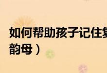 如何帮助孩子记住复韵母（怎样教孩子记住复韵母）