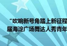 “吹响新号角踏上新征程”第十八届“舞动北京”  暨第七届海淀广场舞达人秀青年组展演活动 具体是什么情况?