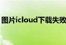 图片icloud下载失败（icloud照片下载失败）