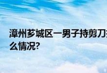 漳州芗城区一男子持剪刀扎人致3人受伤被刑拘！ 具体是什么情况?