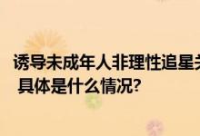 诱导未成年人非理性追星关闭解散违规账号、群组1800余个 具体是什么情况?