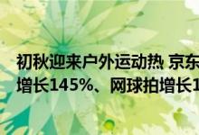 初秋迎来户外运动热 京东田径运动鞋增长350%、骑行装备增长145%、网球拍增长100% 具体是什么情况?