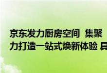 京东发力厨房空间  集聚“商品+套餐+设计+服务”四大能力打造一站式焕新体验 具体是什么情况?