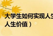 大学生如何实现人生价值观（大学生如何实现人生价值）