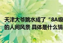 天津大爷跳水成了“8A级”景点精细管理方能守护有声有色的人间风景 具体是什么情况?