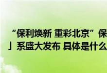 “保利焕新 重彩北京”保利北京品牌盛典暨全新「天」「和」系盛大发布 具体是什么情况?