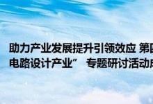 助力产业发展提升引领效应 第四期“ 发现北京新经济增长点— — 集成电路设计产业” 专题研讨活动成功举办 具体是什么情况?