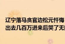 辽宁落马贪官边松元忏悔：我带坏了整个单位大笔一挥就放出去几百万进来后哭了无数次 具体是什么情况?