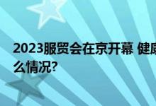 2023服贸会在京开幕 健康卫生服务专题创新领航 具体是什么情况?