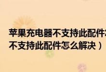 苹果充电器不支持此配件怎么解决到电量在升（苹果充电器不支持此配件怎么解决）