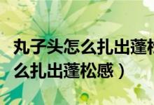 丸子头怎么扎出蓬松感视频教程丸（丸子头怎么扎出蓬松感）