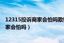 12315投诉商家会怕吗欺骗消费者怎么投诉（12331投诉商家会怕吗）