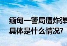 缅甸一警局遭炸弹袭击10余人受伤5人死亡 具体是什么情况?