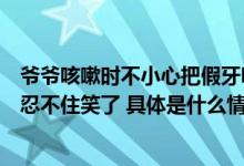 爷爷咳嗽时不小心把假牙咳出后迅速撤回发现被拍后爷爷也忍不住笑了 具体是什么情况?