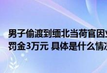 男子偷渡到缅北当荷官因业绩差被放回：获刑1年3个月并处罚金3万元 具体是什么情况?