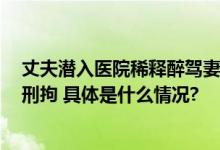 丈夫潜入医院稀释醉驾妻子血液样本导致检测结果为0已被刑拘 具体是什么情况?