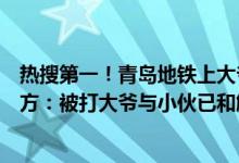 热搜第一！青岛地铁上大爷与大妈争吵遭遇“地铁判官”警方：被打大爷与小伙已和解 具体是什么情况?