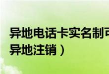 异地电话卡实名制可以注销吗（实名制手机卡异地注销）