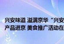 兴安味道 溢满京华“兴安盟好食汇”首届兴安盟消费帮扶农产品进京 美食推广活动在京隆重举办 具体是什么情况?