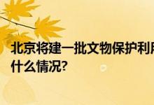 北京将建一批文物保护利用示范区！这些条件要达标 具体是什么情况?