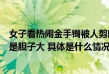 女子看热闹金手镯被人剪断险被偷扎到手腕才发觉网友：真是胆子大 具体是什么情况?