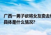 广西一男子欲将女友卖去缅甸夜场中途迷路求助警察后案发 具体是什么情况?