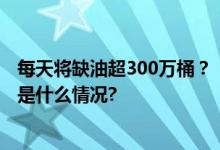 每天将缺油超300万桶？！国际油价大涨！最新报告！ 具体是什么情况?