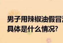 男子用辣椒油假冒活络油、无比滴获刑12年 具体是什么情况?