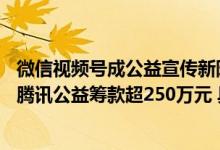 微信视频号成公益宣传新阵地：公益视频曝光量近25亿助力腾讯公益筹款超250万元 具体是什么情况?