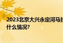 2023北京大兴永定河马拉松9月20日报名正式启动 具体是什么情况?