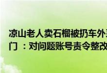 凉山老人卖石榴被扔车外系摆拍拍摄者请村民当演员监管部门 ：对问题账号责令整改 具体是什么情况?