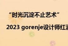 “时光沉淀不止艺术”|2023 gorenje设计师红酒品鉴会启动 具体是什么情况?