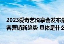 2023爱奇艺悦享会发布最新内容版图 四大整合能力引领内容营销新趋势 具体是什么情况?