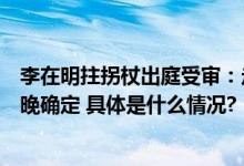 李在明拄拐杖出庭受审：走路不稳面色憔悴是否被捕最快今晚确定 具体是什么情况?