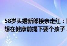 58岁头婚新郎接亲走红：以前不愿将就35岁后也不急了婚后想在健康前提下要个孩子 具体是什么情况?