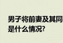 男子将前妻及其同事捅伤致死警方通报 具体是什么情况?